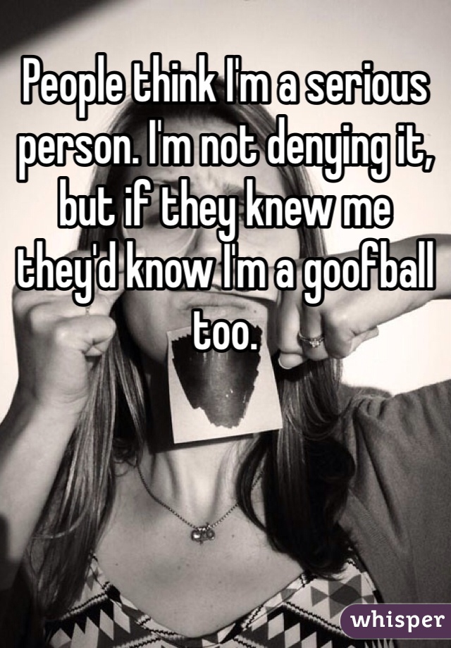 People think I'm a serious person. I'm not denying it, but if they knew me they'd know I'm a goofball too.