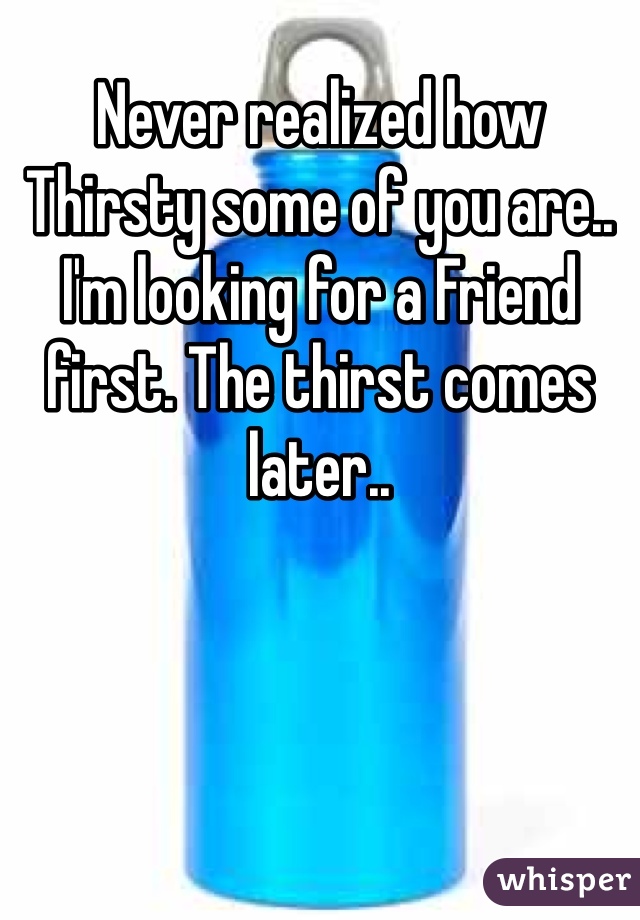 Never realized how Thirsty some of you are.. I'm looking for a Friend first. The thirst comes later..
