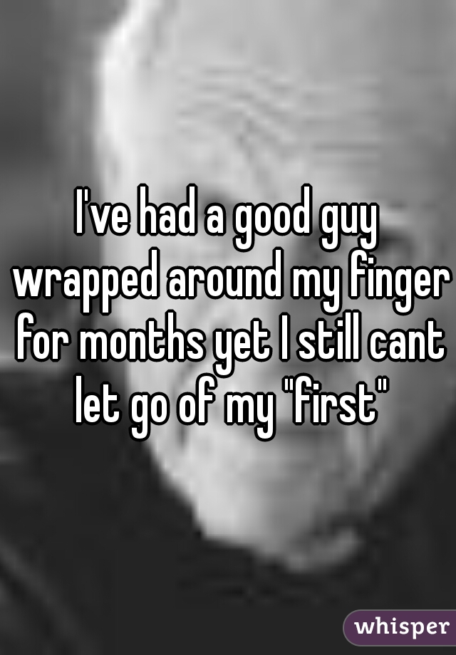 I've had a good guy wrapped around my finger for months yet I still cant let go of my "first"
