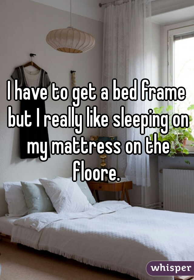 I have to get a bed frame but I really like sleeping on my mattress on the floore. 