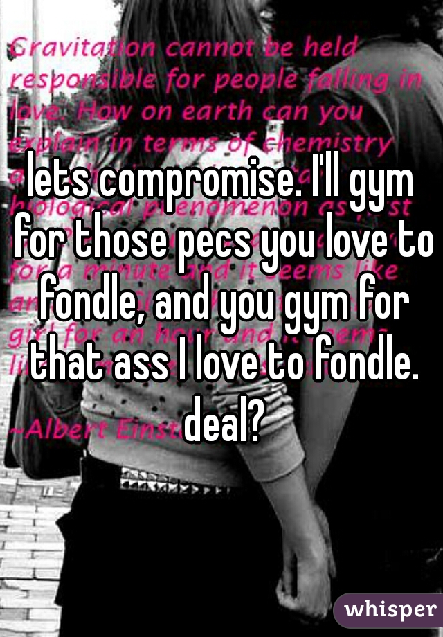 lets compromise. I'll gym for those pecs you love to fondle, and you gym for that ass I love to fondle. deal?