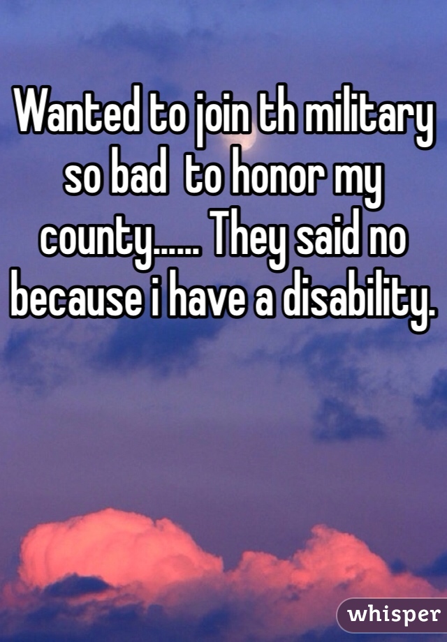 Wanted to join th military so bad  to honor my county...... They said no because i have a disability.