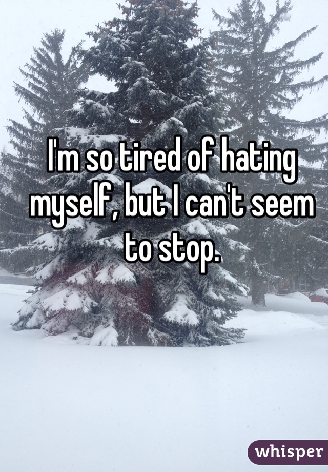 I'm so tired of hating myself, but I can't seem to stop. 