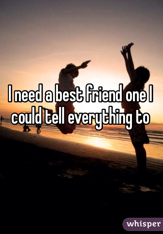 I need a best friend one I could tell everything to 