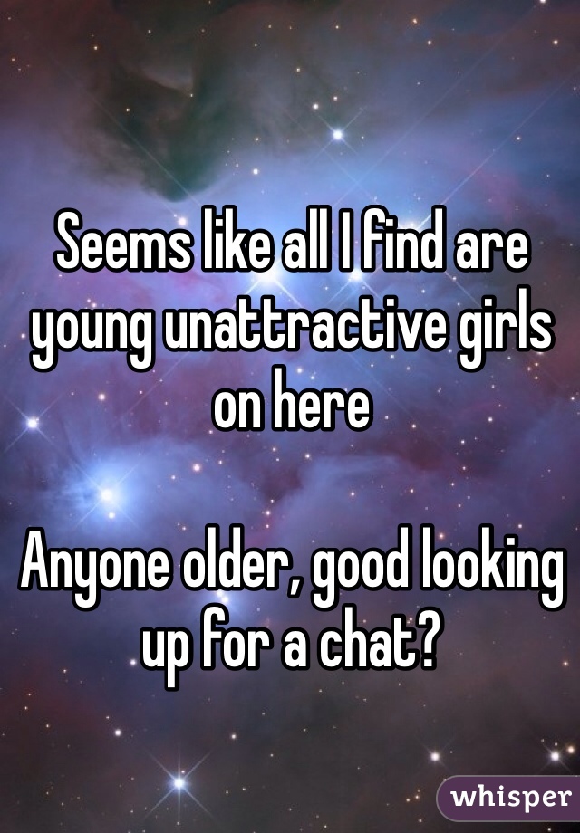 Seems like all I find are young unattractive girls on here 

Anyone older, good looking up for a chat?
