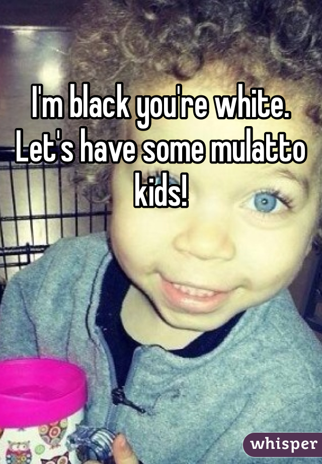 I'm black you're white. Let's have some mulatto kids!