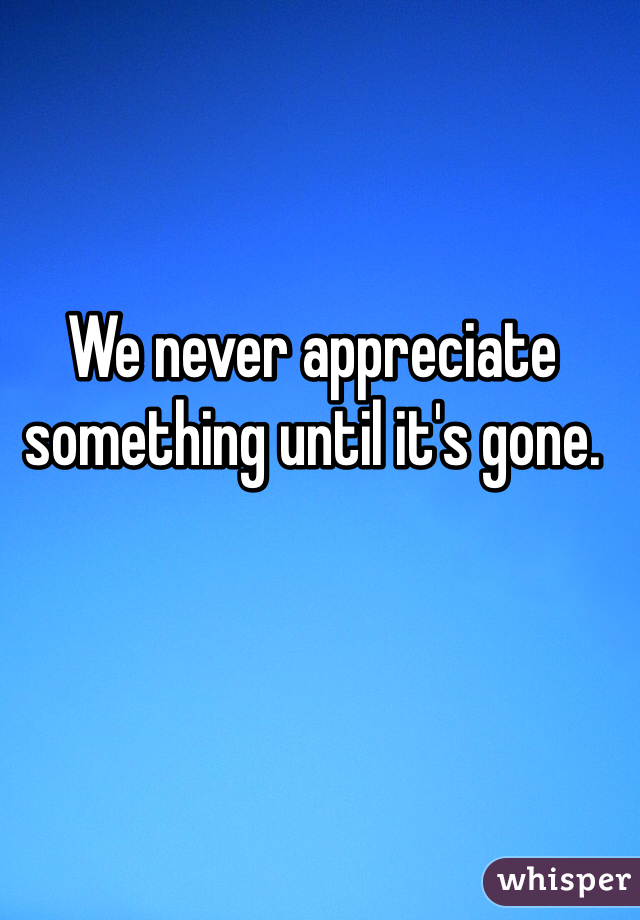 We never appreciate something until it's gone. 