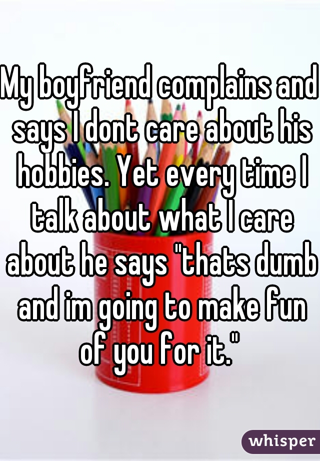 My boyfriend complains and says I dont care about his hobbies. Yet every time I talk about what I care about he says "thats dumb and im going to make fun of you for it." 
