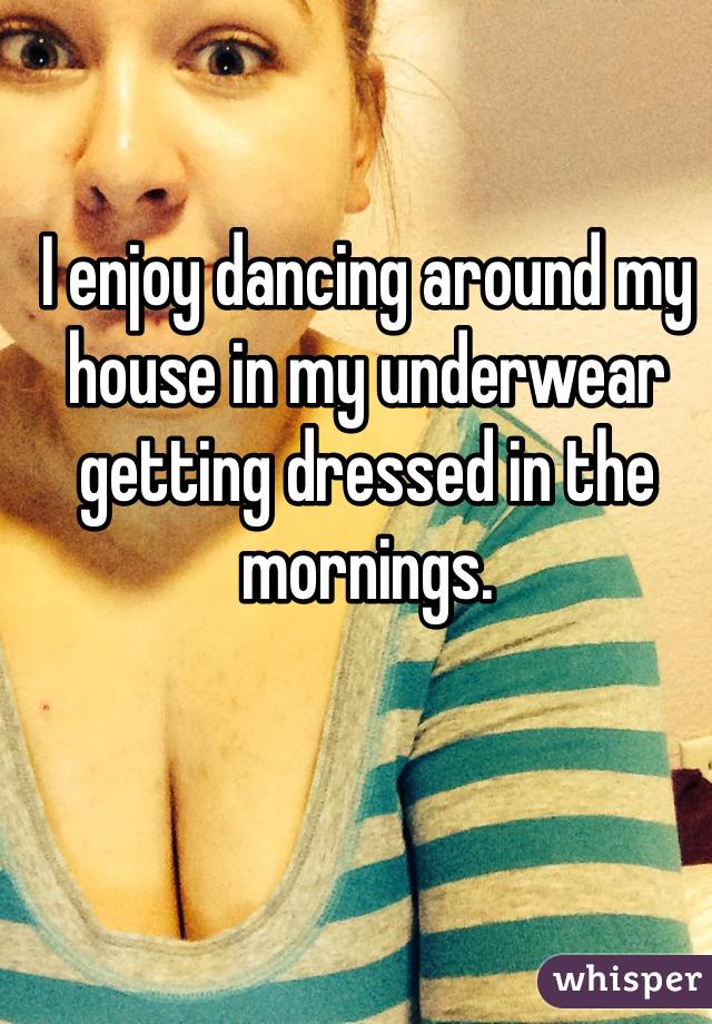 I enjoy dancing around my house in my underwear getting dressed in the mornings. 