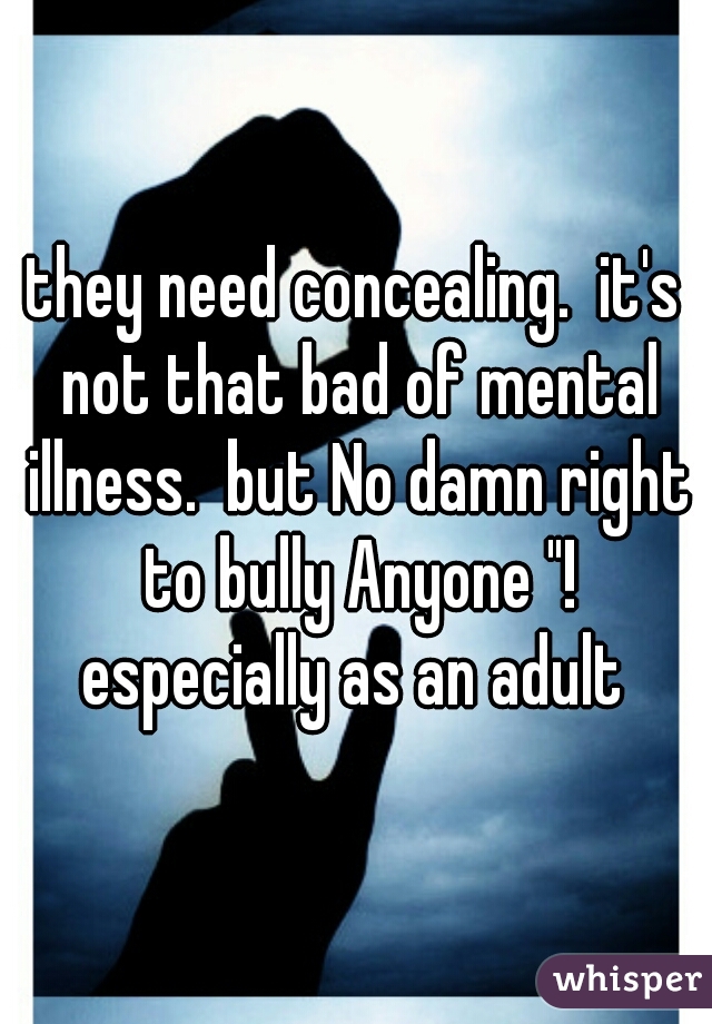 they need concealing.  it's not that bad of mental illness.  but No damn right to bully Anyone "! especially as an adult 