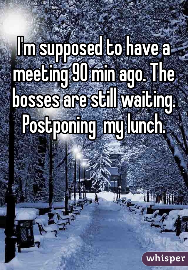 I'm supposed to have a meeting 90 min ago. The bosses are still waiting. Postponing  my lunch. 