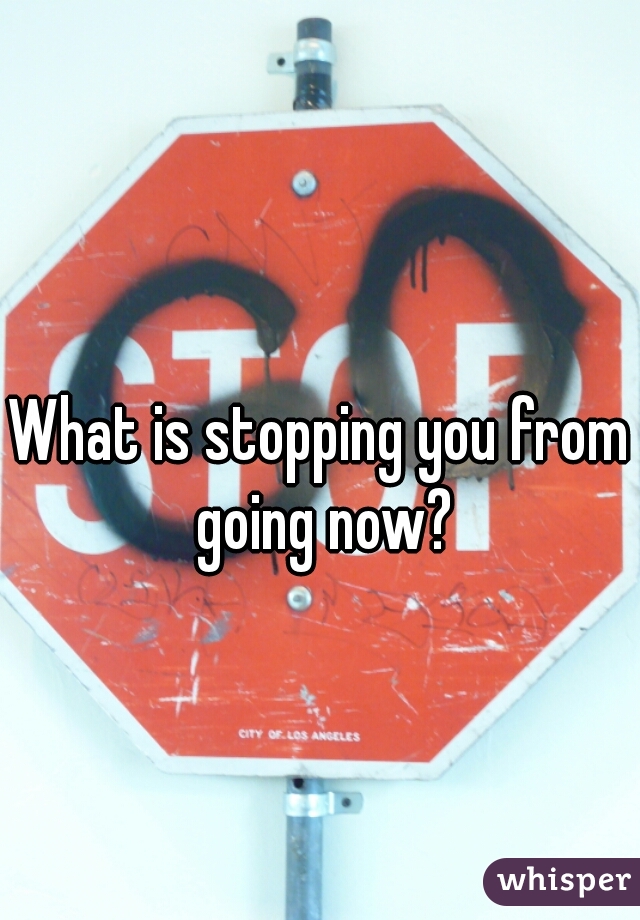 What is stopping you from going now?
