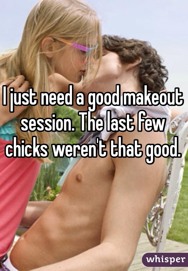 I just need a good makeout session. The last few chicks weren't that good. 