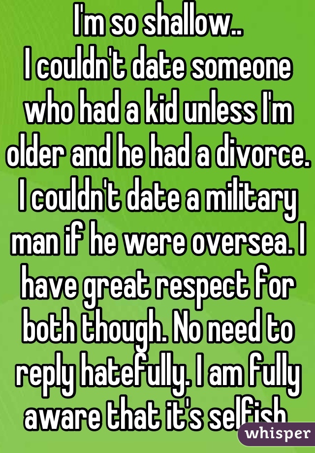 I'm so shallow..
I couldn't date someone who had a kid unless I'm older and he had a divorce. I couldn't date a military man if he were oversea. I have great respect for both though. No need to reply hatefully. I am fully aware that it's selfish.