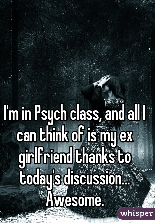 I'm in Psych class, and all I can think of is my ex girlfriend thanks to today's discussion... Awesome.