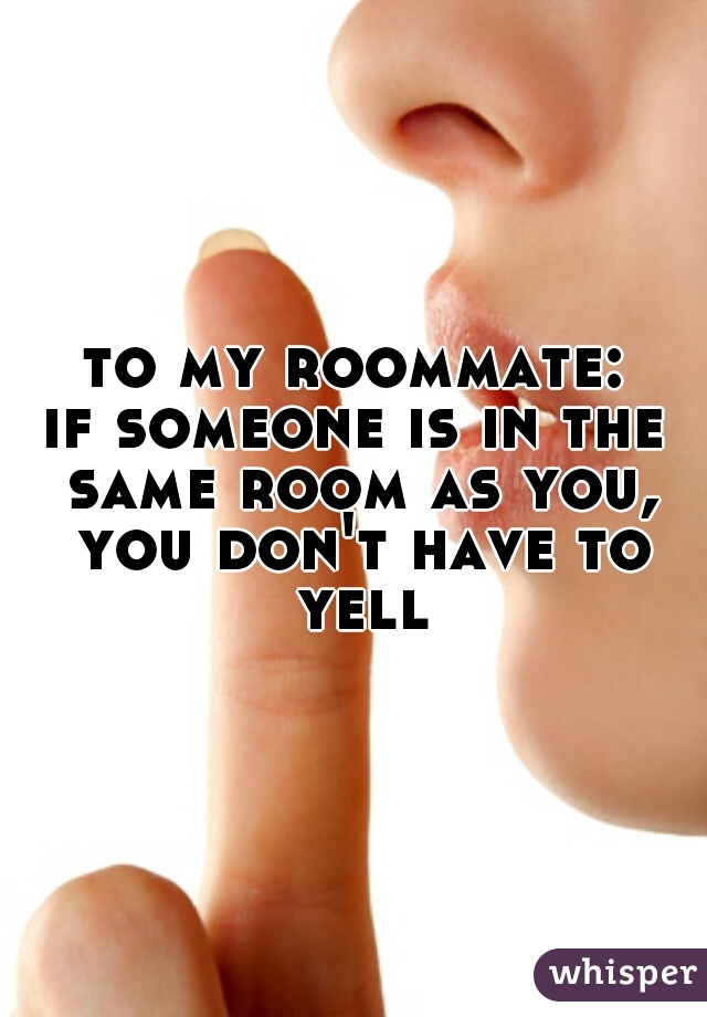 to my roommate:
if someone is in the same room as you, you don't have to yell