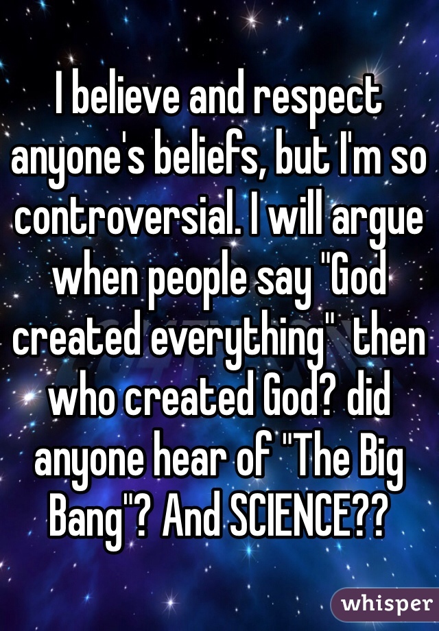 I believe and respect anyone's beliefs, but I'm so controversial. I will argue when people say "God created everything"  then who created God? did anyone hear of "The Big Bang"? And SCIENCE?? 