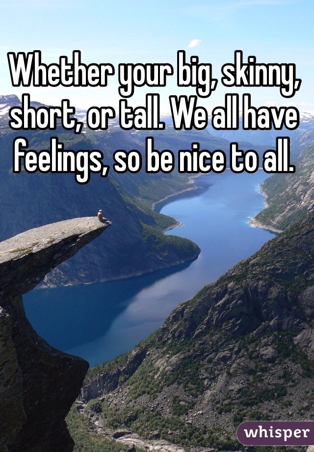 Whether your big, skinny, short, or tall. We all have feelings, so be nice to all. 