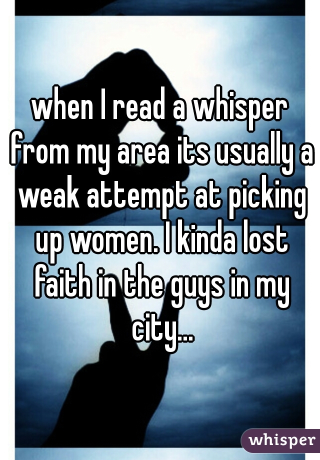 when I read a whisper from my area its usually a weak attempt at picking up women. I kinda lost faith in the guys in my city...