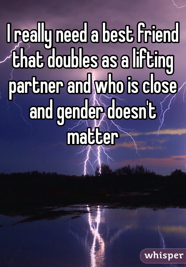 I really need a best friend that doubles as a lifting partner and who is close and gender doesn't matter