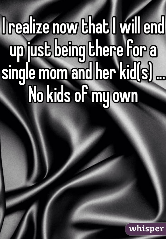 I realize now that I will end up just being there for a single mom and her kid(s) ... No kids of my own 