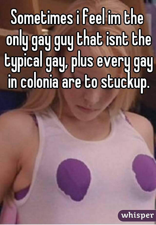 Sometimes i feel im the only gay guy that isnt the typical gay, plus every gay in colonia are to stuckup.