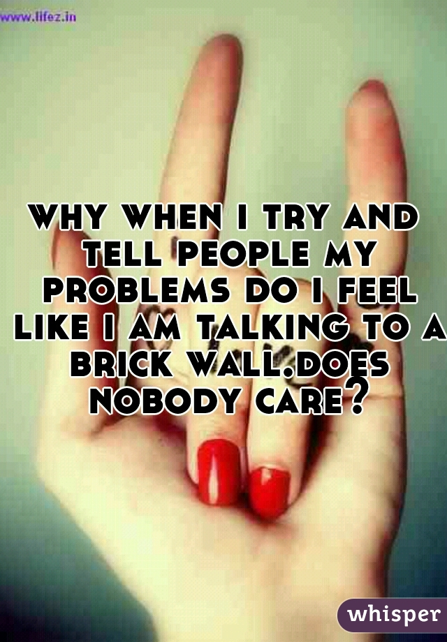 why when i try and tell people my problems do i feel like i am talking to a brick wall.does nobody care?
