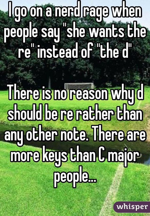 I go on a nerd rage when people say "she wants the re" instead of "the d"

There is no reason why d should be re rather than any other note. There are more keys than C major people...