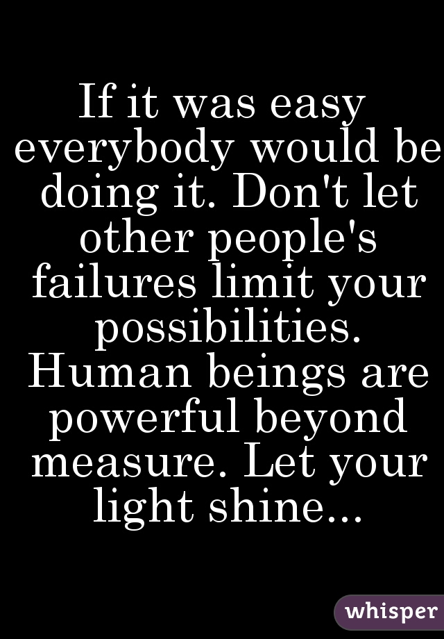 If it was easy everybody would be doing it. Don't let other people's failures limit your possibilities. Human beings are powerful beyond measure. Let your light shine...