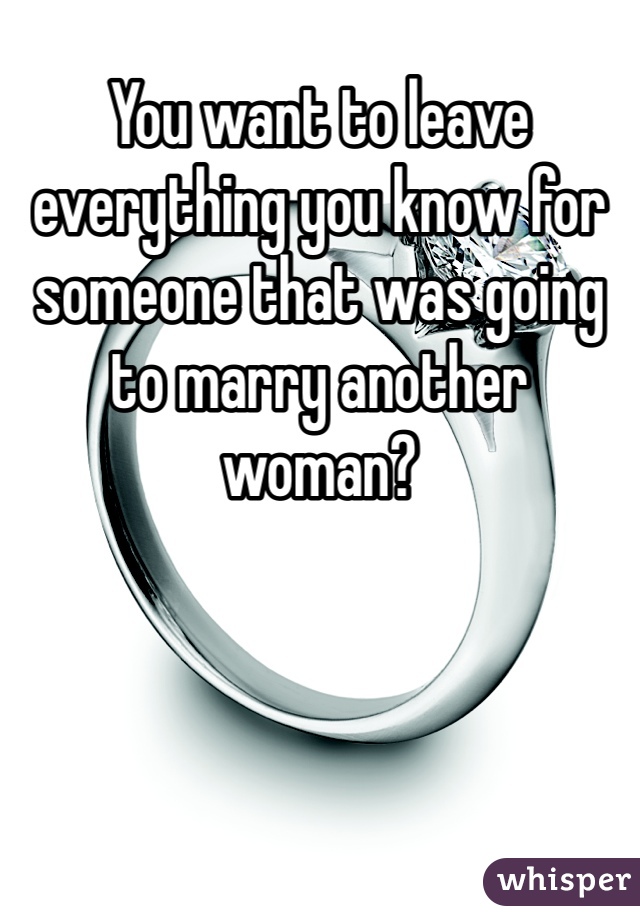 You want to leave everything you know for someone that was going to marry another woman?