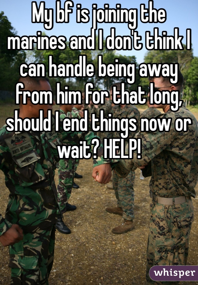My bf is joining the marines and I don't think I can handle being away from him for that long, should I end things now or wait? HELP!