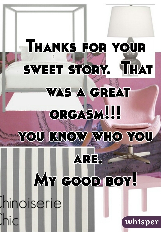Thanks for your sweet story.  That was a great orgasm!!! 
you know who you are.
 My good boy! 