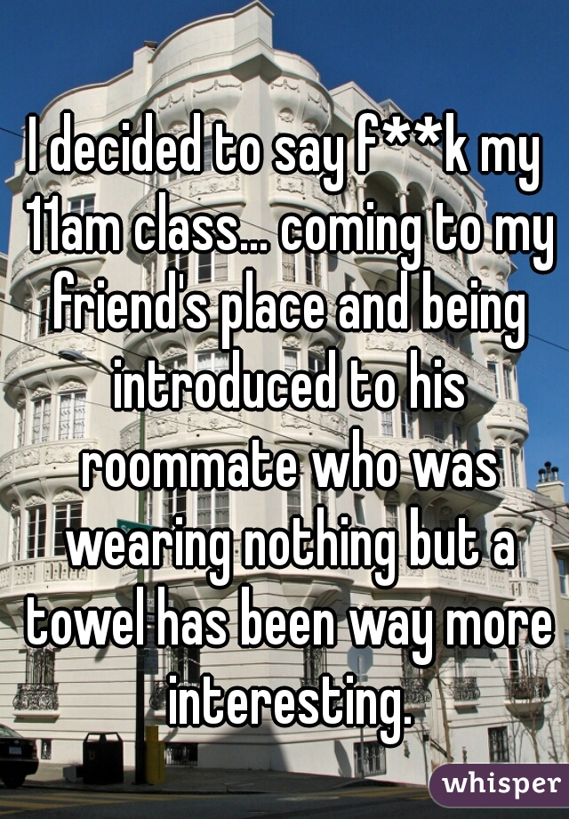 I decided to say f**k my 11am class... coming to my friend's place and being introduced to his roommate who was wearing nothing but a towel has been way more interesting.