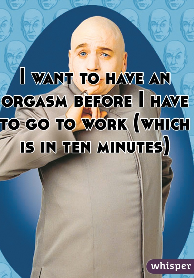 I want to have an orgasm before I have to go to work (which is in ten minutes)