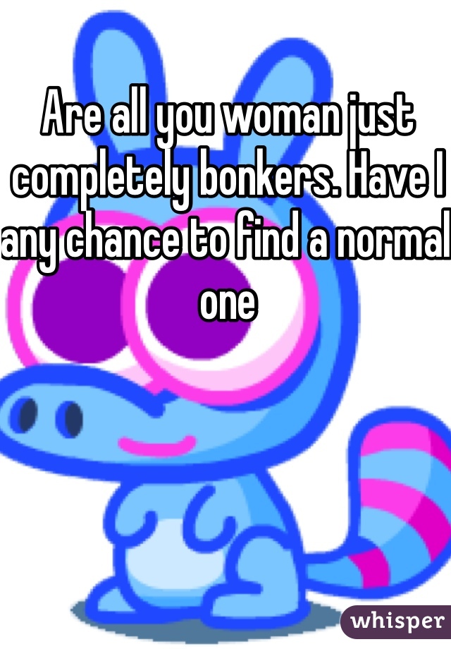 Are all you woman just completely bonkers. Have I any chance to find a normal one 