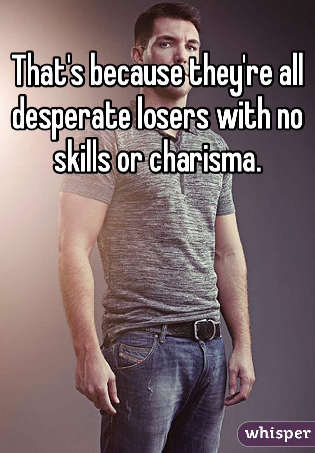 That's because they're all desperate losers with no skills or charisma. 