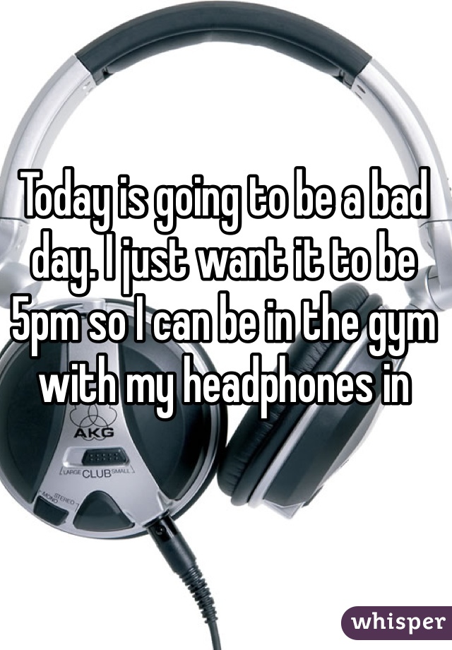 Today is going to be a bad day. I just want it to be 5pm so I can be in the gym with my headphones in