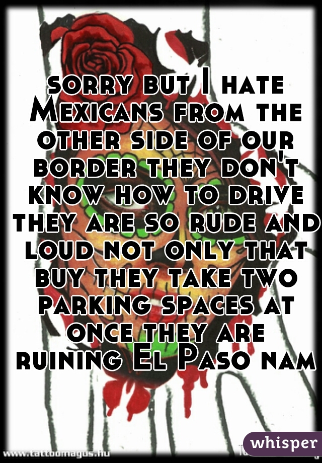  sorry but I hate Mexicans from the other side of our border they don't know how to drive they are so rude and loud not only that buy they take two parking spaces at once they are ruining El Paso name