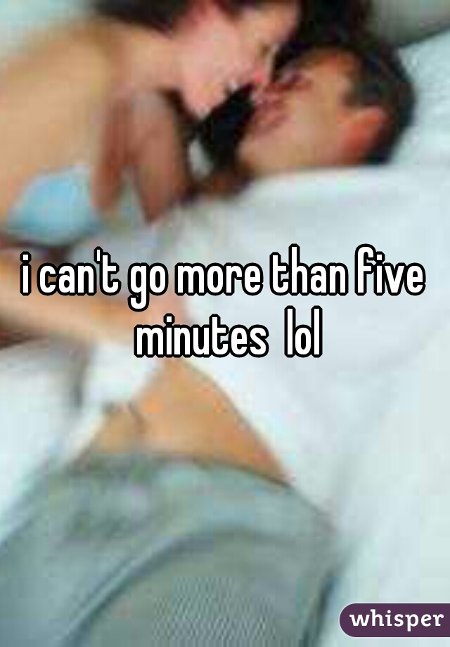 i can't go more than five minutes  lol