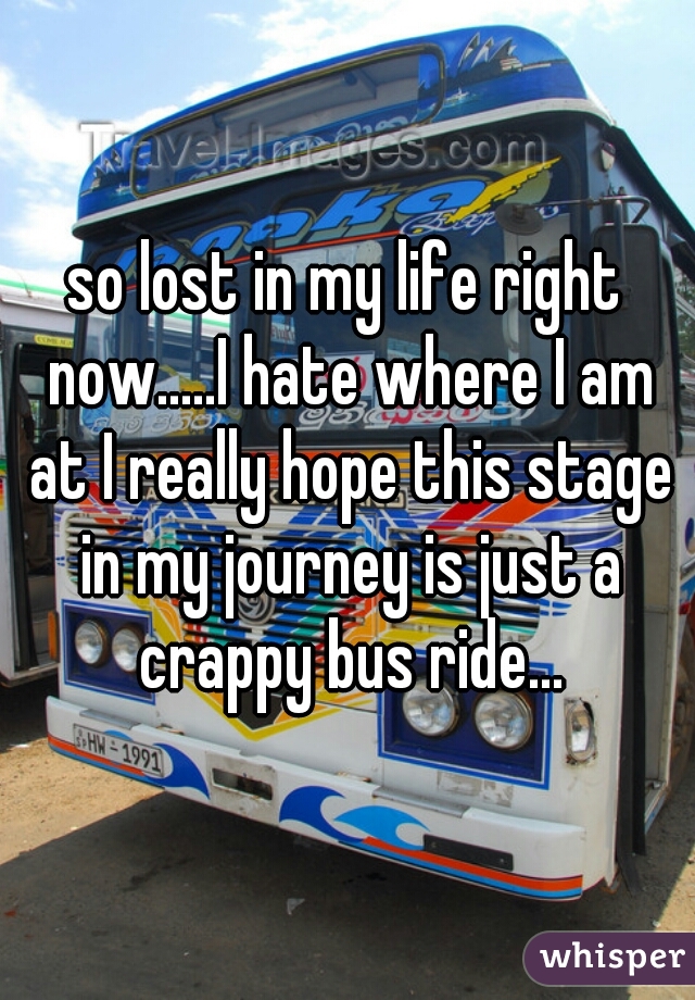 so lost in my life right now.....I hate where I am at I really hope this stage in my journey is just a crappy bus ride...