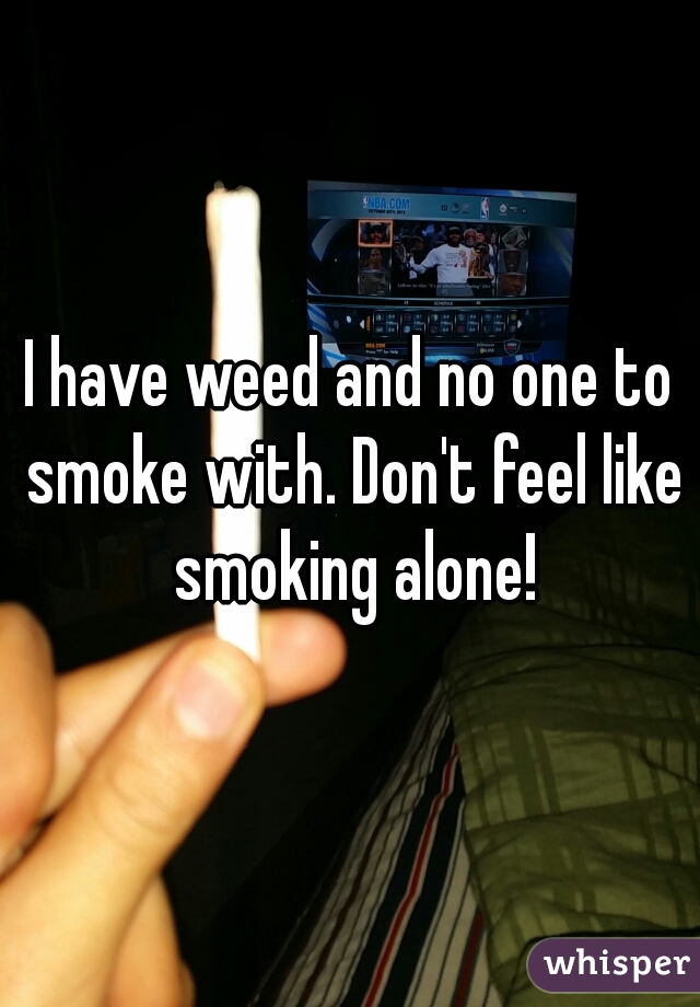 I have weed and no one to smoke with. Don't feel like smoking alone!