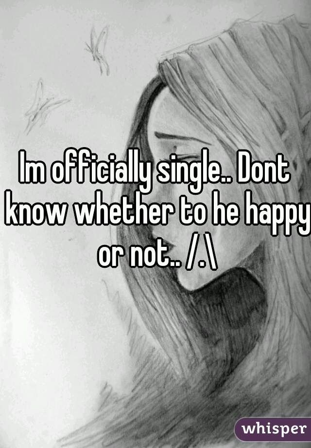 Im officially single.. Dont know whether to he happy or not.. /.\
