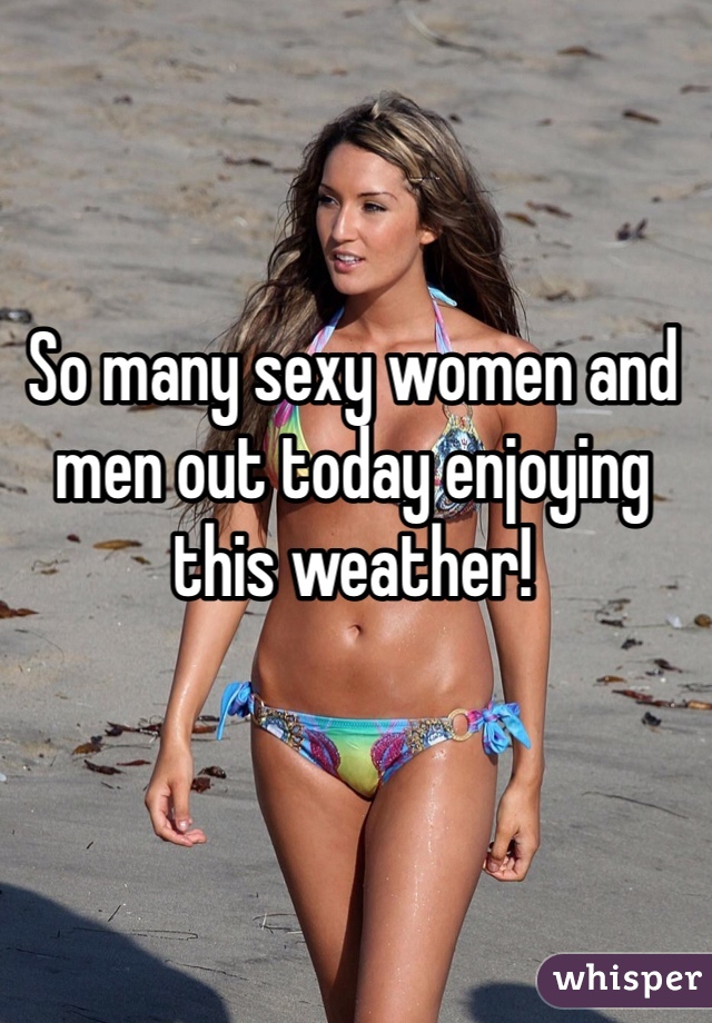 So many sexy women and men out today enjoying this weather!