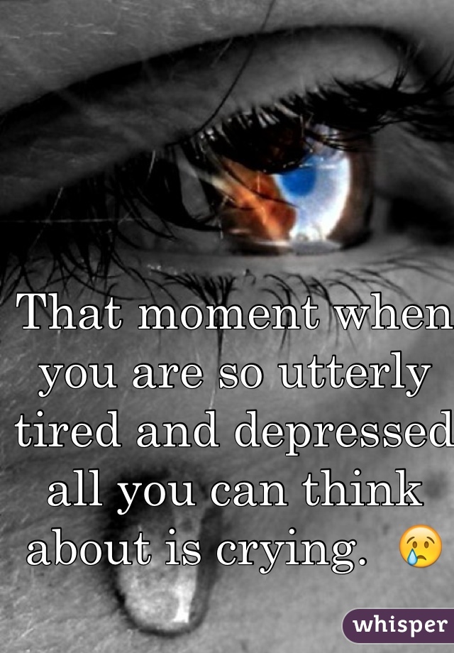 That moment when you are so utterly tired and depressed all you can think about is crying.  😢
