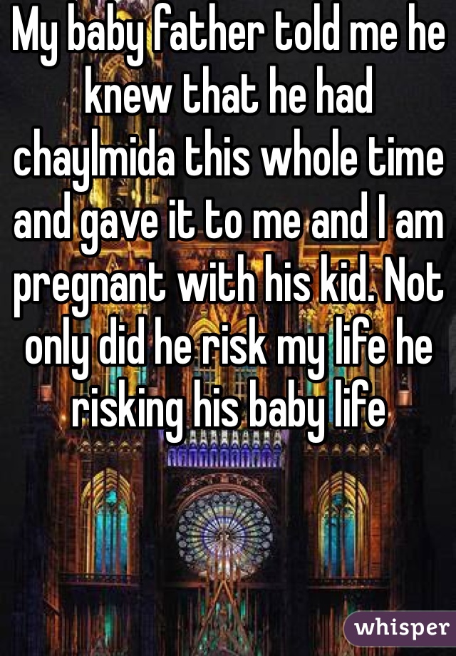 My baby father told me he knew that he had chaylmida this whole time and gave it to me and I am pregnant with his kid. Not only did he risk my life he risking his baby life 