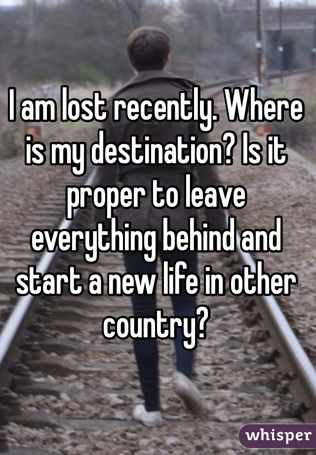 I am lost recently. Where is my destination? Is it proper to leave everything behind and start a new life in other country?