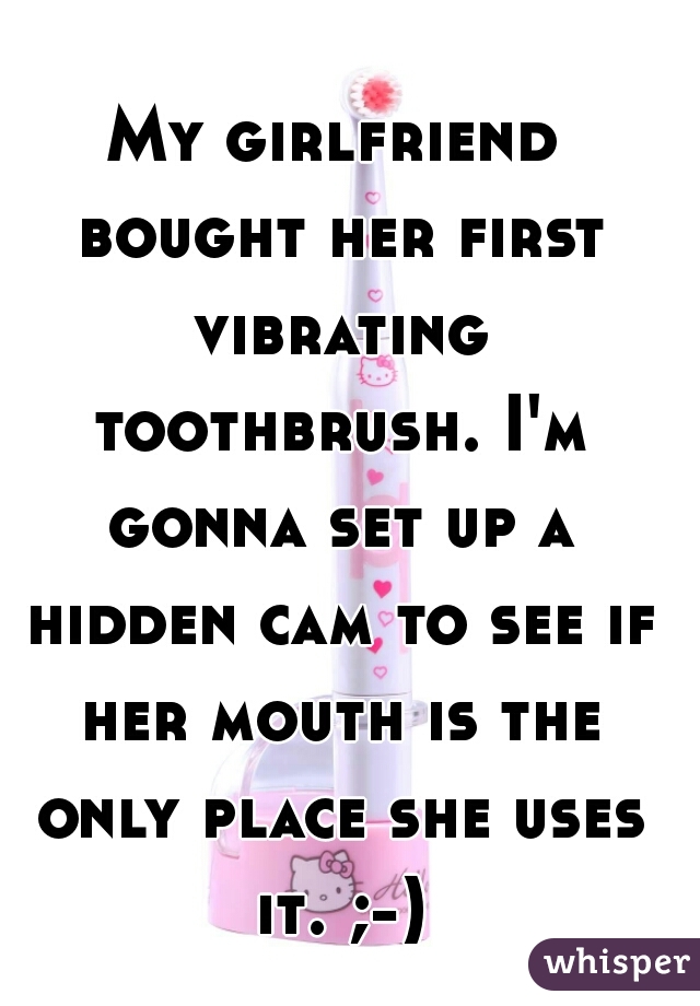 My girlfriend bought her first vibrating toothbrush. I'm gonna set up a hidden cam to see if her mouth is the only place she uses it. ;-)