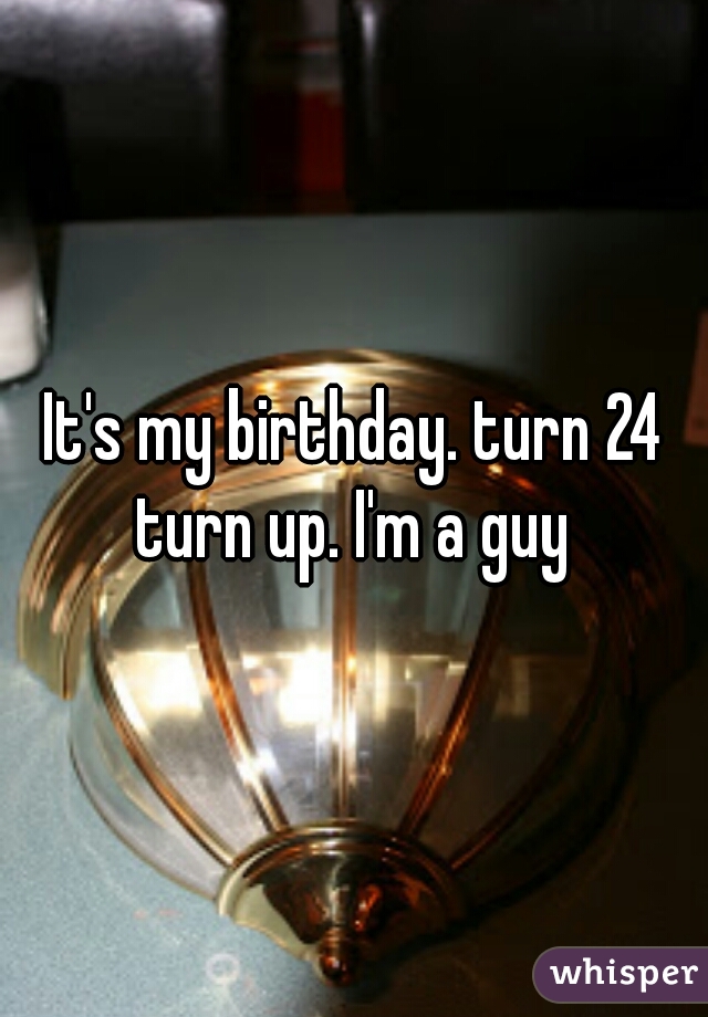 It's my birthday. turn 24 turn up. I'm a guy 