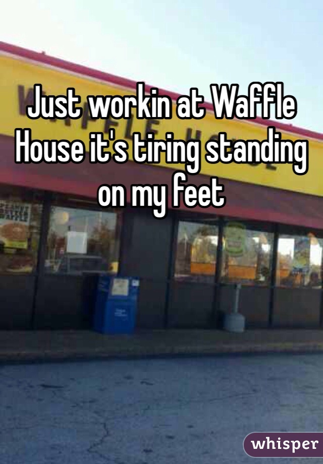 Just workin at Waffle House it's tiring standing on my feet 