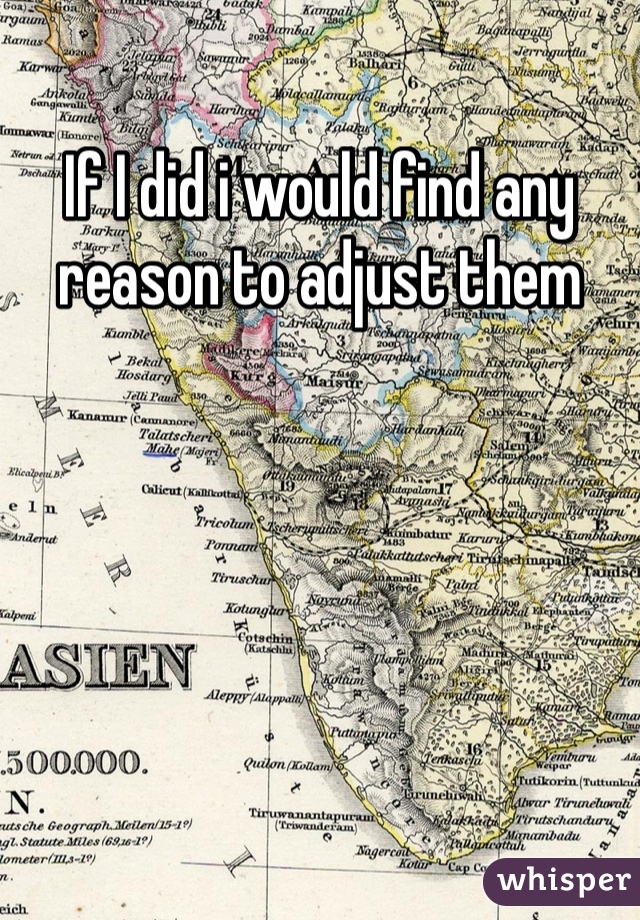 If I did i would find any reason to adjust them